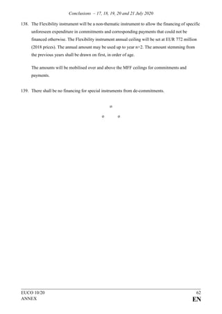 Conclusions – 17, 18, 19, 20 and 21 July 2020
EUCO 10/20 62
ANNEX EN
138. The Flexibility instrument will be a non-thematic instrument to allow the financing of specific
unforeseen expenditure in commitments and corresponding payments that could not be
financed otherwise. The Flexibility instrument annual ceiling will be set at EUR 772 million
(2018 prices). The annual amount may be used up to year n+2. The amount stemming from
the previous years shall be drawn on first, in order of age.
The amounts will be mobilised over and above the MFF ceilings for commitments and
payments.
139. There shall be no financing for special instruments from de-commitments.
o
o o
 