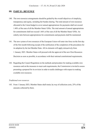 Conclusions – 17, 18, 19, 20 and 21 July 2020
EUCO 10/20 63
ANNEX EN
III. PART II : REVENUE
140. The own resources arrangements should be guided by the overall objectives of simplicity,
transparency and equity, including fair burden sharing. The total amount of own resources
allocated to the Union budget to cover annual appropriations for payments shall not exceed
1.40% of the sum of all the Member States' GNIs. The total amount of annual appropriations
for commitments shall not exceed 1.46% of the sum of all the Member States' GNIs. An
orderly ratio between appropriations for commitments and payments shall be maintained.
141. The new system of own resources of the European Union will enter into force on the first day
of the first month following receipt of the notification of the completion of the procedures for
its adoption by the last Member State. All its elements will apply retroactively from
1 January 2021. Member States will proceed with the approval of the new Own Resources
Decision as soon as possible, in accordance with their national constitutional requirements.
142. Regarding the Council Regulation on the methods and procedure for making available own
resources and on the measures to meet cash requirements, the Commission is invited to assess
presenting a proposal for its revision in order to tackle challenges with respect to making
available own resources.
Traditional own resources
143. From 1 January 2021, Member States shall retain, by way of collection costs, 25% of the
amounts collected by them.
 
