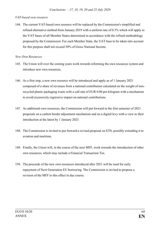 Conclusions – 17, 18, 19, 20 and 21 July 2020
EUCO 10/20 64
ANNEX EN
VAT-based own resource
144. The current VAT-based own resource will be replaced by the Commission's simplified and
refined alternative method from January 2019 with a uniform rate of 0.3% which will apply to
the VAT bases of all Member States determined in accordance with the refined methodology
proposed by the Commission. For each Member State, the VAT base to be taken into account
for this purpose shall not exceed 50% of Gross National Income.
New Own Resources
145. The Union will over the coming years work towards reforming the own resources system and
introduce new own resources.
146. As a first step, a new own resource will be introduced and apply as of 1 January 2021
composed of a share of revenues from a national contribution calculated on the weight of non-
recycled plastic packaging waste with a call rate of EUR 0.80 per kilogram with a mechanism
to avoid excessively regressive impact on national contributions.
147. As additional own resources, the Commission will put forward in the first semester of 2021
proposals on a carbon border adjustment mechanism and on a digital levy with a view to their
introduction at the latest by 1 January 2023.
148. The Commission is invited to put forward a revised proposal on ETS, possibly extending it to
aviation and maritime.
149. Finally, the Union will, in the course of the next MFF, work towards the introduction of other
own resources, which may include a Financial Transaction Tax.
150. The proceeds of the new own resources introduced after 2021 will be used for early
repayment of Next Generation EU borrowing. The Commission is invited to propose a
revision of the MFF to this effect in due course.
 