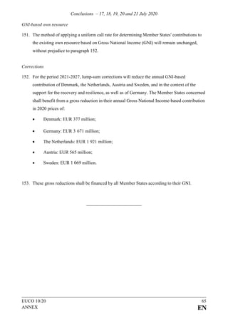 Conclusions – 17, 18, 19, 20 and 21 July 2020
EUCO 10/20 65
ANNEX EN
GNI-based own resource
151. The method of applying a uniform call rate for determining Member States' contributions to
the existing own resource based on Gross National Income (GNI) will remain unchanged,
without prejudice to paragraph 152.
Corrections
152. For the period 2021-2027, lump-sum corrections will reduce the annual GNI-based
contribution of Denmark, the Netherlands, Austria and Sweden, and in the context of the
support for the recovery and resilience, as well as of Germany. The Member States concerned
shall benefit from a gross reduction in their annual Gross National Income-based contribution
in 2020 prices of:
• Denmark: EUR 377 million;
• Germany: EUR 3 671 million;
• The Netherlands: EUR 1 921 million;
• Austria: EUR 565 million;
• Sweden: EUR 1 069 million.
153. These gross reductions shall be financed by all Member States according to their GNI.
 