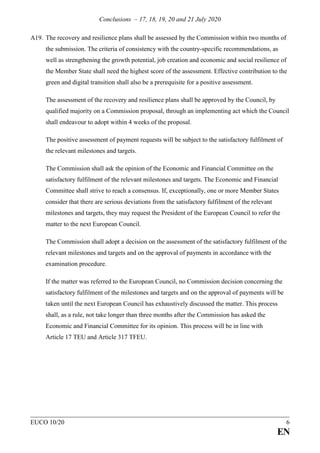 Conclusions – 17, 18, 19, 20 and 21 July 2020
EUCO 10/20 6
EN
A19. The recovery and resilience plans shall be assessed by the Commission within two months of
the submission. The criteria of consistency with the country-specific recommendations, as
well as strengthening the growth potential, job creation and economic and social resilience of
the Member State shall need the highest score of the assessment. Effective contribution to the
green and digital transition shall also be a prerequisite for a positive assessment.
The assessment of the recovery and resilience plans shall be approved by the Council, by
qualified majority on a Commission proposal, through an implementing act which the Council
shall endeavour to adopt within 4 weeks of the proposal.
The positive assessment of payment requests will be subject to the satisfactory fulfilment of
the relevant milestones and targets.
The Commission shall ask the opinion of the Economic and Financial Committee on the
satisfactory fulfilment of the relevant milestones and targets. The Economic and Financial
Committee shall strive to reach a consensus. If, exceptionally, one or more Member States
consider that there are serious deviations from the satisfactory fulfilment of the relevant
milestones and targets, they may request the President of the European Council to refer the
matter to the next European Council.
The Commission shall adopt a decision on the assessment of the satisfactory fulfilment of the
relevant milestones and targets and on the approval of payments in accordance with the
examination procedure.
If the matter was referred to the European Council, no Commission decision concerning the
satisfactory fulfilment of the milestones and targets and on the approval of payments will be
taken until the next European Council has exhaustively discussed the matter. This process
shall, as a rule, not take longer than three months after the Commission has asked the
Economic and Financial Committee for its opinion. This process will be in line with
Article 17 TEU and Article 317 TFEU.
 