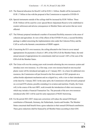 Conclusions – 17, 18, 19, 20 and 21 July 2020
EUCO 10/20 8
EN
A25. The financial allocation for RescEU will be EUR 1.1 billion. Health will be increased to
EUR 1.7 billion in line with the proposal of the Commission to respond to COVID-19.
A26. Special instruments outside of the ceilings shall be increased by EUR 5 billion. These
EUR 5 billion will be used for a new special Brexit Adjustment Reserve to be established to
counter unforeseen and adverse consequences in Member States and sectors that are worst
affected.
A27. The February proposal introduced a number of increased flexibility measures in the areas of
cohesion and agriculture. In view of the effects of the COVID-19 crisis, a second flexibility
package is added concerning the implementation rules under the Cohesion Policy and the
CAP as well as the thematic concentration of ERDF support.
A28. Concerning the EU's own resources, the ceiling allocated to the Union to cover annual
appropriations for payments is fixed at 1.40% of the GNI of all the Member States; the total
annual amount of appropriations for commitments shall not exceed 1.46% of the sum of the
GNI of all the Member States.
A29. The Union will over the coming years work towards reforming the own resources system and
introduce new own resources. As a first step, a new own resource based on non-recycled
plastic waste will be introduced and apply as of 1 January 2021. As a basis for additional own
resources, the Commission will put forward in the first semester of 2021 proposals on a
carbon border adjustment mechanism and on a digital levy, with a view to their introduction
at the latest by 1 January 2023. In the same spirit, the Commission will put forward a proposal
on a revised ETS scheme, possibly extending it to aviation and maritime. Finally, the Union
will, in the course of the next MFF, work towards the introduction of other own resources,
which may include a Financial Transaction Tax. The proceeds of the new own resources
introduced after 2021 will be used for early repayment of NGEU borrowing.
A30. For the period 2021-2027, lump-sum corrections will reduce the annual GNI-based
contribution of Denmark, Germany, the Netherlands, Austria and Sweden. The Member
States concerned shall benefit from a gross reduction in their annual GNI-based contribution.
These gross reductions shall be financed by all Member States according to their GNI.
 