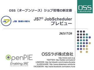 OSS（オープンソース）ジョブ管理の新定番
JS7® JobScheduler
プレビュー
2021/7/20
http://www.ossl.co.jp
TWITTER: http://twitter.com/satoruf
LINKEDIN: http://jp.linkedin.com/in/satorufunai/ja
SLIDESHARE: http://www.slideshare.net/sfunai
FACEBOOK: http://www.facebook.com/satoru.funai
 