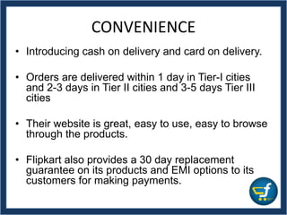 CONVENIENCE
• Introducing cash on delivery and card on delivery.
• Orders are delivered within 1 day in Tier-I cities
and 2-3 days in Tier II cities and 3-5 days Tier III
cities
• Their website is great, easy to use, easy to browse
through the products.
• Flipkart also provides a 30 day replacement
guarantee on its products and EMI options to its
customers for making payments.
 