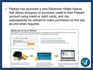 • Flipkart has launched a new Electronic Wallet feature
that allows shoppers to purchase credit to their Flipkart
account using credit or debit cards, and can
subsequently be utilized to make purchases on the site,
as and when required.
 