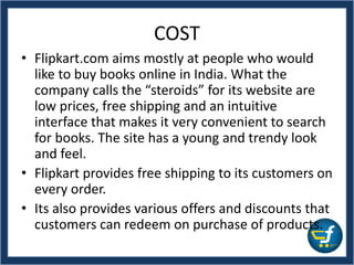 COST
• Flipkart.com aims mostly at people who would
like to buy books online in India. What the
company calls the “steroids” for its website are
low prices, free shipping and an intuitive
interface that makes it very convenient to search
for books. The site has a young and trendy look
and feel.
• Flipkart provides free shipping to its customers on
every order.
• Its also provides various offers and discounts that
customers can redeem on purchase of products.
 