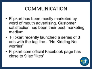 • Flipkart has been mostly marketed by
word of mouth advertising. Customer
satisfaction has been their best marketing
medium.
• Flipkart recently launched a series of 3
ads with the tag line - "No Kidding No
worries”
• Flipkart.com official Facebook page has
close to 9 lac 'likes'
COMMUNICATION
 