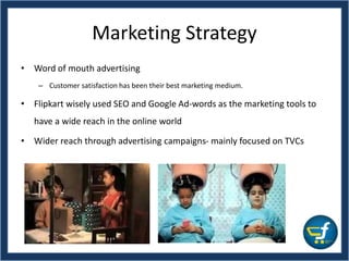 Marketing Strategy
• Word of mouth advertising
– Customer satisfaction has been their best marketing medium.
• Flipkart wisely used SEO and Google Ad-words as the marketing tools to
have a wide reach in the online world
• Wider reach through advertising campaigns- mainly focused on TVCs
 