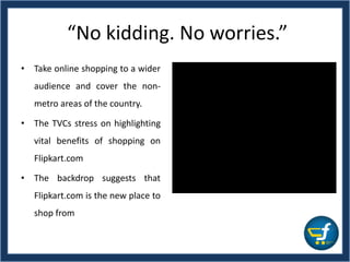“No kidding. No worries.”
• Take online shopping to a wider
audience and cover the non-
metro areas of the country.
• The TVCs stress on highlighting
vital benefits of shopping on
Flipkart.com
• The backdrop suggests that
Flipkart.com is the new place to
shop from
 
