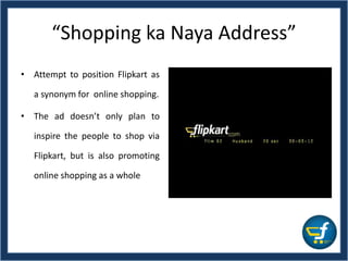 “Shopping ka Naya Address”
• Attempt to position Flipkart as
a synonym for online shopping.
• The ad doesn’t only plan to
inspire the people to shop via
Flipkart, but is also promoting
online shopping as a whole
 