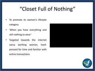 “Closet Full of Nothing”
• To promote its women's lifestyle
category
• 'When you have everything and
still nothing to wear‘
• Targeted towards the internet
savvy working woman, hard-
pressed for time and familiar with
online transactions
 