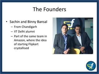 The Founders
• Sachin and Binny Bansal
– From Chandigarh
– IIT Delhi alumni
– Part of the same team in
Amazon, where the idea
of starting Flipkart
crystallised
 