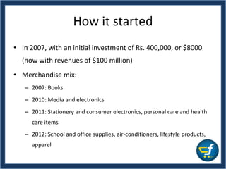 How it started
• In 2007, with an initial investment of Rs. 400,000, or $8000
(now with revenues of $100 million)
• Merchandise mix:
– 2007: Books
– 2010: Media and electronics
– 2011: Stationery and consumer electronics, personal care and health
care items
– 2012: School and office supplies, air-conditioners, lifestyle products,
apparel
 