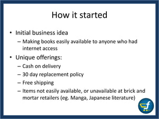 How it started
• Initial business idea
– Making books easily available to anyone who had
internet access
• Unique offerings:
– Cash on delivery
– 30 day replacement policy
– Free shipping
– Items not easily available, or unavailable at brick and
mortar retailers (eg. Manga, Japanese literature)
 