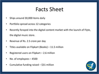 Facts Sheet
• Ships around 30,000 items daily
• Portfolio spread across 12 categories
• Recently forayed into the digital content market with the launch of Flyte,
the digital music store.
• Revenue of Rs. 2.5 crore per day
• Titles available on Flipkart (Books) – 11.5 million
• Registered users on Flipkart – 2.6 million
• No. of employees – 4500
• Cumulative funding raised – $31 million
 