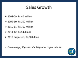 Sales Growth
 2008-09: Rs.40 million
 2009-10: Rs.200 million
 2010-11: Rs.750 million
 2011-12: Rs.5 billion+
 2015 projected: Rs.50 billion
• On average, Flipkart sells 20 products per minute
 