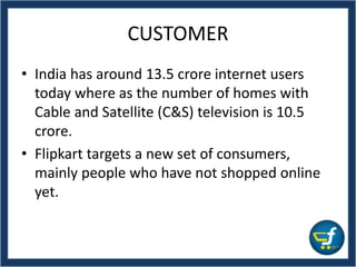CUSTOMER
• India has around 13.5 crore internet users
today where as the number of homes with
Cable and Satellite (C&S) television is 10.5
crore.
• Flipkart targets a new set of consumers,
mainly people who have not shopped online
yet.
 