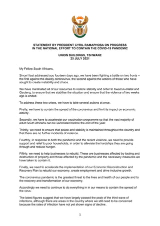 1
STATEMENT BY PRESIDENT CYRIL RAMAPHOSA ON PROGRESS
IN THE NATIONAL EFFORT TO CONTAIN THE COVID-19 PANDEMIC
UNION BUILDINGS, TSHWANE
25 JULY 2021
My Fellow South Africans,
Since I last addressed you fourteen days ago, we have been fighting a battle on two fronts –
the first against the deadly coronavirus, the second against the actions of those who have
sought to create instability and chaos.
We have marshalled all of our resources to restore stability and order to KwaZulu-Natal and
Gauteng, to ensure that we stabilise the situation and ensure that the violence of two weeks
ago is ended.
To address these two crises, we have to take several actions at once.
Firstly, we have to contain the spread of the coronavirus and limit its impact on economic
activity.
Secondly, we have to accelerate our vaccination programme so that the vast majority of
adult South Africans can be vaccinated before the end of the year.
Thirdly, we need to ensure that peace and stability is maintained throughout the country and
that there are no further incidents of violence.
Fourthly, in response to both the pandemic and the recent violence, we need to provide
support and relief to poor households, in order to alleviate the hardships they are going
through and reduce hunger.
Fifthly, we need to help businesses to rebuild. These are businesses affected by looting and
destruction of property and those affected by the pandemic and the necessary measures we
have taken to contain it.
Finally, we need to accelerate the implementation of our Economic Reconstruction and
Recovery Plan to rebuild our economy, create employment and drive inclusive growth.
The coronavirus pandemic is the greatest threat to the lives and health of our people and to
the recovery and transformation of our economy.
Accordingly we need to continue to do everything in in our means to contain the spread of
the virus.
The latest figures suggest that we have largely passed the peak of the third wave of
infections, although there are areas in the country where we still need to be concerned
because the rates of infection have not yet shown signs of decline.
 