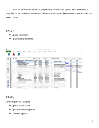 2
Целта на настоящия проект е да проследистъпките на проект за създаването и
разработкатана мобилна апликация. Фазите и стъпките са формиранив определения ред,
както следва:
ФАЗА 1
 Среща с клиенти.
 Представяне на екипа.
2 ФАЗА
Дискутиране на нуждите
 Среща за дискусия
 Предложение на проект
 Избор на проект
 