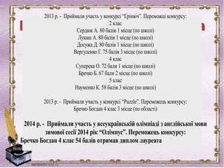 2013 р. - Приймали участь у конкурсі “Грінвіч”. Переможці конкурсу:
2 клас
Сердюк А. 80 балів 1 місце (по школі)
Лукаш А. 80 балів 1 місце (по школі)
Досужа Д. 80 балів 1 місце (по школі)
Вергуленко Г. 75 балів 3 місце (по школі)
4 клас
Суперека О. 72 бали 1 місце (по школі)
Бречко Б. 67 бали 2 місце (по школі)
5 клас
Науменко К. 58 балів 3 місце (по школі)
2013 р. - Приймали участь у конкурсі “Puzzle”. Переможець конкурсу:
Бречко Богдан 4 клас 3 місце (по області)
2014 р. - Приймали участь у всеукраїнській олімпіаді з англійської мови
зимової сесії 2014 рік “Олімпус”. Переможець конкурсу:
Бречко Богдан 4 клас 54 балів отримав диплом лауреата
 