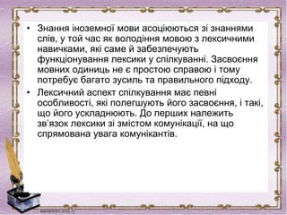 • Знання іноземної мови асоціюються зі знаннями
слів, у той час як володіння мовою з лексичними
навичками, які саме й забезпечують
функціонування лексики у спілкуванні. Засвоєння
мовних одиниць не є простою справою і тому
потребує багато зусиль та правильного підходу.
• Лексичний аспект спілкування має певні
особливості, які полегшують його засвоєння, і такі,
що його ускладнюють. До перших належить
зв’язок лексики зі змістом комунікації, на що
спрямована увага комунікантів.
 