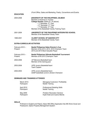 (Front Office, Sales and Marketing, Pastry, Conventions and Events
EDUCATION
2004-2008 UNIVERSITY OF THE PHILIPPINES, DILIMAN
Bachelor of Science in Tourism
College Scholar (GWA of 1.75 above)
– 1st
Semester, 2nd
Year
– 2nd
Semester, 2nd
Year
– 1st
Semester, 3rd
Year
Member of the Basketball Varsity Training Team
2001-2004 UNIVERSITY OF THE PHILIPPINES INTEGRATED SCHOOL
Member of the Basketball Varsity Team
1996-2001 CLARET SCHOOL OF QUEZON CITY
Member of the Basketball Varsity Team
EXTRA-CURRICULAR ACTIVITIES
February 2010 – Nestle Philippines Sales Director’s Cup
Present Member of the 2012, 2014, 2015 Champion Team
2014 and 2015 Most Valuable Player
February 2010 – Nestle Philippines Ultimate Basketball Tournament
Present Member of the 2012 Champion Team
2004-2006 UP Maroons Basketball team
Member of the training pool
2003-2004 UPIS Juniors Basketball team
Team Captain
2002-2003 UPIS Juniors Basketball team
UAAP basketball Junior’s division Champion
SEMINARS AND TRAININGS ATTENDED
March 2014 Managing Customers’ Profitability
Participant Nestle Training
April 2010 Professional Detailing Skills
Participant Nestle Training
May 2009 Problem Resolution Seminar
Participant Hyatt Hotel and Casino Manila
SKILLS
Proficient in English and Filipino, Basic MS Office Application like MS Word, Excel and
Powerpoint, Opera Property Management System
 