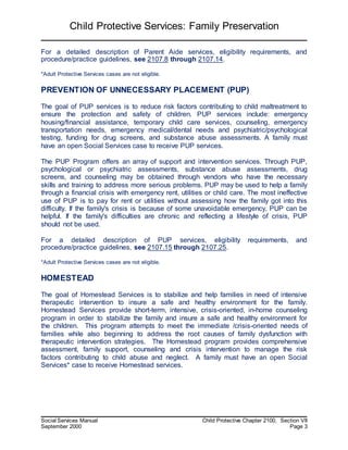 Child Protective Services: Family Preservation
Social Services Manual Child Protective Chapter 2100, Section VII
September 2000 Page 3
For a detailed description of Parent Aide services, eligibility requirements, and
procedure/practice guidelines, see 2107.8 through 2107.14.
*Adult Protective Services cases are not eligible.
PREVENTION OF UNNECESSARY PLACEMENT (PUP)
The goal of PUP services is to reduce risk factors contributing to child maltreatment to
ensure the protection and safety of children. PUP services include: emergency
housing/financial assistance, temporary child care services, counseling, emergency
transportation needs, emergency medical/dental needs and psychiatric/psychological
testing, funding for drug screens, and substance abuse assessments. A family must
have an open Social Services case to receive PUP services.
The PUP Program offers an array of support and intervention services. Through PUP,
psychological or psychiatric assessments, substance abuse assessments, drug
screens, and counseling may be obtained through vendors who have the necessary
skills and training to address more serious problems. PUP may be used to help a family
through a financial crisis with emergency rent, utilities or child care. The most ineffective
use of PUP is to pay for rent or utilities without assessing how the family got into this
difficulty. If the family's crisis is because of some unavoidable emergency, PUP can be
helpful. If the family's difficulties are chronic and reflecting a lifestyle of crisis, PUP
should not be used.
For a detailed description of PUP services, eligibility requirements, and
procedure/practice guidelines, see 2107.15 through 2107.25.
*Adult Protective Services cases are not eligible.
HOMESTEAD
The goal of Homestead Services is to stabilize and help families in need of intensive
therapeutic intervention to insure a safe and healthy environment for the family.
Homestead Services provide short-term, intensive, crisis-oriented, in-home counseling
program in order to stabilize the family and insure a safe and healthy environment for
the children. This program attempts to meet the immediate /crisis-oriented needs of
families while also beginning to address the root causes of family dysfunction with
therapeutic intervention strategies. The Homestead program provides comprehensive
assessment, family support, counseling and crisis intervention to manage the risk
factors contributing to child abuse and neglect. A family must have an open Social
Services* case to receive Homestead services.
 