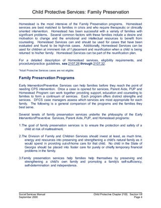 Child Protective Services: Family Preservation
Social Services Manual Child Protective Chapter 2100, Section VII
September 2000 Page 4
Homestead is the most intensive of the Family Preservation programs. Homestead
services are best matched to families in crisis and who require therapeutic or clinically
oriented intervention. Homestead has been successful with a variety of families with
significant problems. Several common factors with these families include a desire and
motivation to change and the emotional and intellectual resources to benefit from
counseling. Homestead Services can and should be used for cases that have been
evaluated and found to be high-risk cases. Additionally, Homestead Services can be
used for children at imminent risk of f placement and reunification when a child is being
returned to his/her family. Homestead Services can be part of the reunification plan.
For a detailed description of Homestead services, eligibility requirements, and
procedure/practice guidelines, see 2107.26 through 2107.32.
*Adult Protective Services cases are not eligible.
Family Preservation Programs
Early Intervention/Preventive Services can help families before they reach the point of
needing CPS intervention. Once a case is opened for services, Parent Aide, PUP and
Homestead Program can work together providing support, education and counseling to
families to form a continuum of services. Each program offers distinct strengths and
services. DFCS case managers assess which services are most appropriate for each
family. The following is a general comparison of the programs and the families they
best serve.
Several tenets of family preservation services underlie the philosophy of the Early
Intervention/Preventive Services, Parent Aide, PUP, and Homestead programs:
1.The goal of family preservation services is to ensure the protection and safety of a
child at risk of maltreatment.
2.The Division of Family and Children Services should invest at least, as much time,
energy and resources into preserving and strengthening a child's natural family as it
would spend in providing out-of-home care for that child. No child in the State of
Georgia should be placed into foster care for purely or chiefly temporary financial
problems in the family.
3.Family preservation services help families help themselves by preserving and
strengthening a child's own family and promoting a family's self-sufficiency,
self-determination and independence.
 