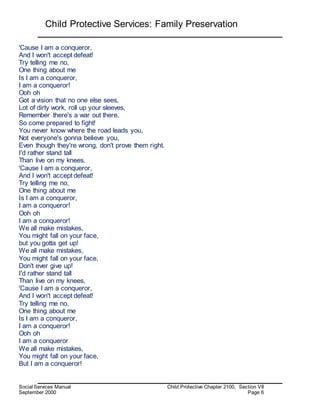 Child Protective Services: Family Preservation
Social Services Manual Child Protective Chapter 2100, Section VII
September 2000 Page 6
'Cause I am a conqueror,
And I won't accept defeat!
Try telling me no,
One thing about me
Is I am a conqueror,
I am a conqueror!
Ooh oh
Got a vision that no one else sees,
Lot of dirty work, roll up your sleeves,
Remember there's a war out there,
So come prepared to fight!
You never know where the road leads you,
Not everyone's gonna believe you,
Even though they're wrong, don't prove them right.
I'd rather stand tall
Than live on my knees,
'Cause I am a conqueror,
And I won't accept defeat!
Try telling me no,
One thing about me
Is I am a conqueror,
I am a conqueror!
Ooh oh
I am a conqueror!
We all make mistakes,
You might fall on your face,
but you gotta get up!
We all make mistakes,
You might fall on your face,
Don't ever give up!
I'd rather stand tall
Than live on my knees,
'Cause I am a conqueror,
And I won't accept defeat!
Try telling me no,
One thing about me
Is I am a conqueror,
I am a conqueror!
Ooh oh
I am a conqueror
We all make mistakes,
You might fall on your face,
But I am a conqueror!
 
