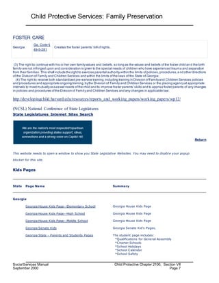 Child Protective Services: Family Preservation
Social Services Manual Child Protective Chapter 2100, Section VII
September 2000 Page 7
FOSTER CARE
Georgia
Ga. Code §
49-5-281
Creates the foster parents’ bill ofrights.
(3) The right to continue with his or her own familyvalues and beliefs,so long as the values and beliefs ofthe foster child an d the birth
family are not infringed upon and consideration is given to the special needs of children who have experienced trauma and separation
from their families.This shall include the rightto exercise parental authority within the limits ofpolicies,procedures,a nd other directions
of the Division of Family and Children Services and within the limits ofthe laws of the State of Georgia;
(4) The right to receive both standardized pre-service training,including training in Division ofFamilyand Children Services policies
and procedures and appropriate ongoing training,bythe Division of Family and Children Services or the placing agencyat appropriate
intervals to meetmutuallyassessed needs ofthe child and to improve foster parents'skills and to apprise foster parents of any changes
in policies and procedures ofthe Division of Family and Children Services and any changes in applicable law;
http://developingchild.harvard.edu/resources/reports_and_working_papers/working_papers/wp12/
(NCSL) National Conference of State Legislatures
State Legislatures Internet Sites Search
This website needs to open a window to show you State Legislative Websites. You may need to disable your popup
blocker for this site.
Return
Kids Pages
State Page Name Summary
Georgia
Georgia House Kids Page--Elementary School Georgia House Kids Page
Georgia House Kids Page--High School Georgia House Kids Page
Georgia House Kids Page--Middle School Georgia House Kids Page
Georgia Senate Kids Georgia Senate Kid's Pages.
Georgia State - Parents and Students Pages Ths student page includes:
*Qualifications for General Assembly
*Charter Schools
*School Holidays
*School Calendar
*School Safety
 