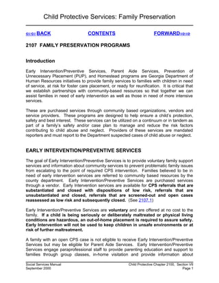 Child Protective Services: Family Preservation
⇐⇐BACK CONTENTS FORWARD⇒⇒
2107 FAMILY PRESERVATION PROGRAMS
Introduction
Early Intervention/Preventive Services, Parent Aide Services, Prevention of
Unnecessary Placement (PUP), and Homestead programs are Georgia Department of
Human Resources initiatives to provide family services to families with children in need
of service, at risk for foster care placement, or ready for reunification. It is critical that
we establish partnerships with community-based resources so that together we can
assist families in need of early intervention as well as those in need of more intensive
services.
These are purchased services through community based organizations, vendors and
service providers. These programs are designed to help ensure a child’s protection,
safety and best interest. These services can be utilized on a continuum or in tandem as
part of a family’s safety and/or case plan to manage and reduce the risk factors
contributing to child abuse and neglect. Providers of these services are mandated
reporters and must report to the Department suspected cases of child abuse or neglect.
EARLY INTERVENTION/PREVENTIVE SERVICES
The goal of Early Intervention/Preventive Services is to provide voluntary family support
services and information about community services to prevent problematic family issues
from escalating to the point of required CPS intervention. Families believed to be in
need of early intervention services are referred to community based resources by the
county department. Early Intervention/Preventive Services are purchased services
through a vendor. Early Intervention services are available for CPS referrals that are
substantiated and closed with dispositions of low risk, referrals that are
unsubstantiated and closed, referrals that are screened-out and open cases
reassessed as low risk and subsequently closed. (See 2107.1)
Early Intervention/Preventive Services are voluntary and are offered at no cost to the
family. If a child is being seriously or deliberately maltreated or physical living
conditions are hazardous, an out-of-home placement is required to assure safety.
Early Intervention will not be used to keep children in unsafe environments or at
risk of further maltreatment.
A family with an open CPS case is not eligible to receive Early Intervention/Preventive
Services but may be eligible for Parent Aide Services. Early Intervention/Preventive
Services engage paraprofessional staff to provide parenting education and support to
families through group classes, in-home visitation and provide information about
Social Services Manual Child Protective Chapter 2100, Section VII
September 2000 Page 1
 
