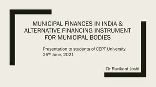 MUNICIPAL FINANCES IN INDIA &
ALTERNATIVE FINANCING INSTRUMENT
FOR MUNICIPAL BODIES
Presentation to students of CEPT University
25th June, 2021
Dr Ravikant Joshi
 