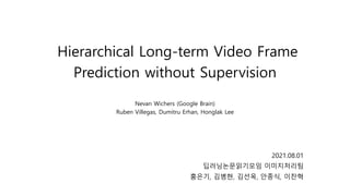 Hierarchical Long-term Video Frame
Prediction without Supervision
Nevan Wichers (Google Brain)
Ruben Villegas, Dumitru Erhan, Honglak Lee
2021.08.01
딥러닝논문읽기모임 이미지처리팀
홍은기, 김병현, 김선옥, 안종식, 이찬혁
 