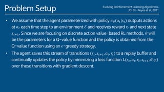 Evolving Reinforcement Learning Algorithms,
JD. Co-Reyes et al, 2021
Problem Setup
• We assume that the agent parameterized with policy 𝜋𝜃(𝑎𝑡|𝑠𝑡) outputs actions
at 𝑎𝑡 each time step to an environment ℰ and receives reward 𝑟𝑡 and next state
𝑠𝑡+1. Since we are focusing on discrete action value-based RL methods, 𝜃 will
be the parameters for a Q-value function and the policy is obtained from the
Q-value function using an 𝜖-greedy strategy.
• The agent saves this stream of transitions (𝑠𝑡, 𝑠𝑡+1, 𝑎𝑡, 𝑟𝑡) to a replay buffer and
continually updates the policy by minimizing a loss function 𝐿(𝑠𝑡, 𝑎𝑡, 𝑟𝑡, 𝑠𝑡+1, 𝜃, 𝛾)
over these transitions with gradient descent.
 