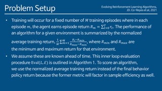 Evolving Reinforcement Learning Algorithms,
JD. Co-Reyes et al, 2021
Problem Setup
• Training will occur for a fixed number of 𝑀 training episodes where in each
episode 𝑚, the agent earns episode return 𝑅𝑚 = σ𝑡=0
𝑇
𝑟𝑡. The performance of
an algorithm for a given environment is summarized by the normalized
average training return,
1
𝑀
σ𝑚=1
𝑀 𝑅𝑖−𝑅𝑚𝑖𝑛
𝑅𝑚𝑎𝑥−𝑅𝑚𝑖𝑛
, where 𝑅𝑚𝑖𝑛 and 𝑅𝑚𝑎𝑥 are
the minimum and maximum return for that environment.
• We assume these are known ahead of time. This inner loop evaluation
procedure Eval(𝐿, ℰ) is outlined in Algorithm 1. To score an algorithm,
we use the normalized average training return instead of the final behavior
policy return because the former metric will factor in sample efficiency as well.
 