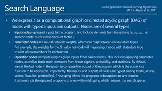 Evolving Reinforcement Learning Algorithms,
JD. Co-Reyes et al, 2021
Search Language
• We express 𝐿 as a computational graph or directed acyclic graph (DAG) of
nodes with typed inputs and outputs. Nodes are of several types:
• Input nodes represent inputs to the program, and include elements from transitions 𝑠𝑡, 𝑎𝑡, 𝑠𝑡+1, 𝑟𝑡
and constants, such as the discount factor 𝛾.
• Parameter nodes are neural network weights, which can map between various data types.
For example, the weights for the Q-value network will map an input node with state data type
to a list of real numbers for each action.
• Operation nodes compute outputs given inputs from parent nodes. This includes applying parameter
nodes, as well as basic math operators from linear algebra, probability, and statistics. By default,
we set the last node in the graph to compute the output of the program which is the scalar loss
function to be optimized. Importantly, the inputs and outputs of nodes are typed among (state, action,
vector, float, list, probability). This typing allows for programs to be applied to any domain.
It also restricts the space of programs to ones with valid typing which reduces the search space.
 