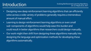 Evolving Reinforcement Learning Algorithms,
JD. Co-Reyes et al, 2021
Introduction
• Designing new deep reinforcement learning algorithms that can efficiently
solve across a wide variety of problems generally requires a tremendous
amount of manual effort.
• Learning to design reinforcement learning algorithms or even small
sub-components of algorithms would help ease this burden and
could result in better algorithms than researchers could design manually.
• Our work might then shift from designing these algorithms manually into
designing the language and optimization methods for developing these
algorithms automatically.
 