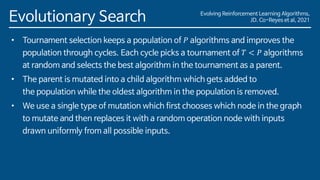 Evolving Reinforcement Learning Algorithms,
JD. Co-Reyes et al, 2021
Evolutionary Search
• Tournament selection keeps a population of 𝑃 algorithms and improves the
population through cycles. Each cycle picks a tournament of 𝑇 < 𝑃 algorithms
at random and selects the best algorithm in the tournament as a parent.
• The parent is mutated into a child algorithm which gets added to
the population while the oldest algorithm in the population is removed.
• We use a single type of mutation which first chooses which node in the graph
to mutate and then replaces it with a random operation node with inputs
drawn uniformly from all possible inputs.
 