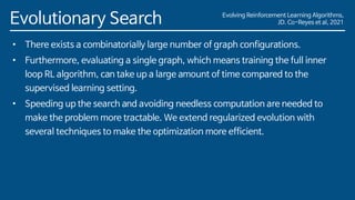 Evolving Reinforcement Learning Algorithms,
JD. Co-Reyes et al, 2021
Evolutionary Search
• There exists a combinatorially large number of graph configurations.
• Furthermore, evaluating a single graph, which means training the full inner
loop RL algorithm, can take up a large amount of time compared to the
supervised learning setting.
• Speeding up the search and avoiding needless computation are needed to
make the problem more tractable. We extend regularized evolution with
several techniques to make the optimization more efficient.
 