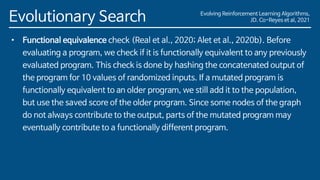 Evolving Reinforcement Learning Algorithms,
JD. Co-Reyes et al, 2021
Evolutionary Search
• Functional equivalence check (Real et al., 2020; Alet et al., 2020b). Before
evaluating a program, we check if it is functionally equivalent to any previously
evaluated program. This check is done by hashing the concatenated output of
the program for 10 values of randomized inputs. If a mutated program is
functionally equivalent to an older program, we still add it to the population,
but use the saved score of the older program. Since some nodes of the graph
do not always contribute to the output, parts of the mutated program may
eventually contribute to a functionally different program.
 