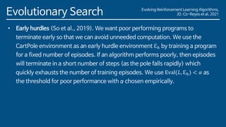 Evolving Reinforcement Learning Algorithms,
JD. Co-Reyes et al, 2021
Evolutionary Search
• Early hurdles (So et al., 2019). We want poor performing programs to
terminate early so that we can avoid unneeded computation. We use the
CartPole environment as an early hurdle environment ℇℎ by training a program
for a fixed number of episodes. If an algorithm performs poorly, then episodes
will terminate in a short number of steps (as the pole falls rapidly) which
quickly exhausts the number of training episodes. We use Eval(𝐿, ℇℎ) < 𝛼 as
the threshold for poor performance with α chosen empirically.
 