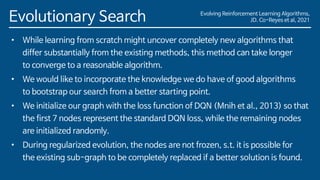 Evolving Reinforcement Learning Algorithms,
JD. Co-Reyes et al, 2021
Evolutionary Search
• While learning from scratch might uncover completely new algorithms that
differ substantially from the existing methods, this method can take longer
to converge to a reasonable algorithm.
• We would like to incorporate the knowledge we do have of good algorithms
to bootstrap our search from a better starting point.
• We initialize our graph with the loss function of DQN (Mnih et al., 2013) so that
the first 7 nodes represent the standard DQN loss, while the remaining nodes
are initialized randomly.
• During regularized evolution, the nodes are not frozen, s.t. it is possible for
the existing sub-graph to be completely replaced if a better solution is found.
 