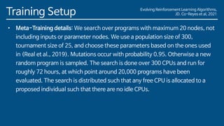 Evolving Reinforcement Learning Algorithms,
JD. Co-Reyes et al, 2021
Training Setup
• Meta-Training details: We search over programs with maximum 20 nodes, not
including inputs or parameter nodes. We use a population size of 300,
tournament size of 25, and choose these parameters based on the ones used
in (Real et al., 2019). Mutations occur with probability 0.95. Otherwise a new
random program is sampled. The search is done over 300 CPUs and run for
roughly 72 hours, at which point around 20,000 programs have been
evaluated. The search is distributed such that any free CPU is allocated to a
proposed individual such that there are no idle CPUs.
 