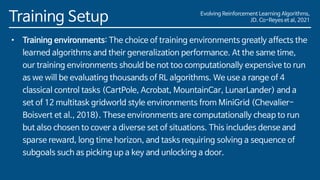 Evolving Reinforcement Learning Algorithms,
JD. Co-Reyes et al, 2021
Training Setup
• Training environments: The choice of training environments greatly affects the
learned algorithms and their generalization performance. At the same time,
our training environments should be not too computationally expensive to run
as we will be evaluating thousands of RL algorithms. We use a range of 4
classical control tasks (CartPole, Acrobat, MountainCar, LunarLander) and a
set of 12 multitask gridworld style environments from MiniGrid (Chevalier-
Boisvert et al., 2018). These environments are computationally cheap to run
but also chosen to cover a diverse set of situations. This includes dense and
sparse reward, long time horizon, and tasks requiring solving a sequence of
subgoals such as picking up a key and unlocking a door.
 