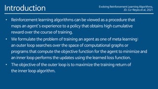 Evolving Reinforcement Learning Algorithms,
JD. Co-Reyes et al, 2021
Introduction
• Reinforcement learning algorithms can be viewed as a procedure that
maps an agent’s experience to a policy that obtains high cumulative
reward over the course of training.
• We formulate the problem of training an agent as one of meta learning:
an outer loop searches over the space of computational graphs or
programs that compute the objective function for the agent to minimize and
an inner loop performs the updates using the learned loss function.
• The objective of the outer loop is to maximize the training return of
the inner loop algorithm.
 