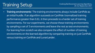 Evolving Reinforcement Learning Algorithms,
JD. Co-Reyes et al, 2021
Training Setup
• Training environments: The training environments always include CartPole as
an initial hurdle. If an algorithm succeeds on CartPole (normalized training
performance greater than 0.6), it then proceeds to a harder set of training
environments. For our experiments, we choose these training environments
by sampling a set of 3 environments and leave the rest as test environments.
For learning from scratch we also compare the effect of number of training
environments on the learned algorithm by comparing training on just CartPole
versus training on CartPole and LunarLander.
 