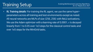 Evolving Reinforcement Learning Algorithms,
JD. Co-Reyes et al, 2021
Training Setup
• RL Training details: For training the RL agent, we use the same hyper-
parameters across all training and test environments except as noted.
All neural networks are MLPs of size (256, 256) with ReLU activations.
We use the Adam optimizer with a learning rate of 0.0001. 𝜖 is decayed
linearly from 1 to 0.05 over 1e3 steps for the classical control tasks and
over 1e5 steps for the MiniGrid tasks.
 