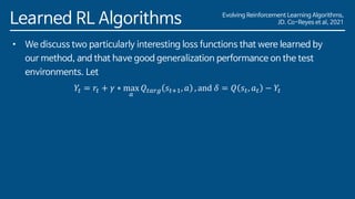 Evolving Reinforcement Learning Algorithms,
JD. Co-Reyes et al, 2021
Learned RL Algorithms
• We discuss two particularly interesting loss functions that were learned by
our method, and that have good generalization performance on the test
environments. Let
𝑌𝑡 = 𝑟𝑡 + 𝛾 ∗ max
𝑎
𝑄𝑡𝑎𝑟𝑔 𝑠𝑡+1, 𝑎 , and 𝛿 = 𝑄 𝑠𝑡, 𝑎𝑡 − 𝑌𝑡
 