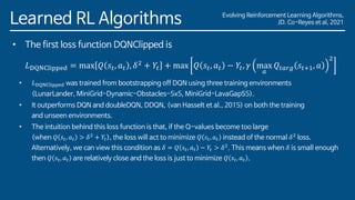 Evolving Reinforcement Learning Algorithms,
JD. Co-Reyes et al, 2021
Learned RL Algorithms
• The first loss function DQNClipped is
𝐿DQNClipped = max 𝑄 𝑠𝑡, 𝑎𝑡 , 𝛿2
+ 𝑌𝑡 + max 𝑄 𝑠𝑡, 𝑎𝑡 − 𝑌𝑡, 𝛾 max
𝑎
𝑄𝑡𝑎𝑟𝑔 𝑠𝑡+1, 𝑎
2
• 𝐿DQNClipped was trained from bootstrapping off DQN using three training environments
(LunarLander, MiniGrid-Dynamic-Obstacles-5x5, MiniGrid-LavaGapS5).
• It outperforms DQN and doubleDQN, DDQN, (van Hasselt et al., 2015) on both the training
and unseen environments.
• The intuition behind this loss function is that, if the Q-values become too large
(when 𝑄 𝑠𝑡, 𝑎𝑡 > 𝛿2
+ 𝑌𝑡), the loss will act to minimize 𝑄 𝑠𝑡, 𝑎𝑡 instead of the normal 𝛿2
loss.
Alternatively, we can view this condition as 𝛿 = 𝑄 𝑠𝑡, 𝑎𝑡 − 𝑌𝑡 > 𝛿2
. This means when 𝛿 is small enough
then 𝑄 𝑠𝑡, 𝑎𝑡 are relatively close and the loss is just to minimize 𝑄 𝑠𝑡, 𝑎𝑡 .
 