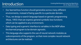 Evolving Reinforcement Learning Algorithms,
JD. Co-Reyes et al, 2021
Introduction
• Our learned loss function should generalize across many different
environments, instead of being specific to a particular domain.
• Thus, we design a search language based on genetic programming
(Koza, 1993) that can express general symbolic loss functions
which can be applied to any environment.
• Data typing and a generic interface to variables in the MDP allow
the learned program to be domain agnostic.
• This language also supports the use of neural network modules as
subcomponents of the program, so that more complex neural network
architectures can be realized.
 